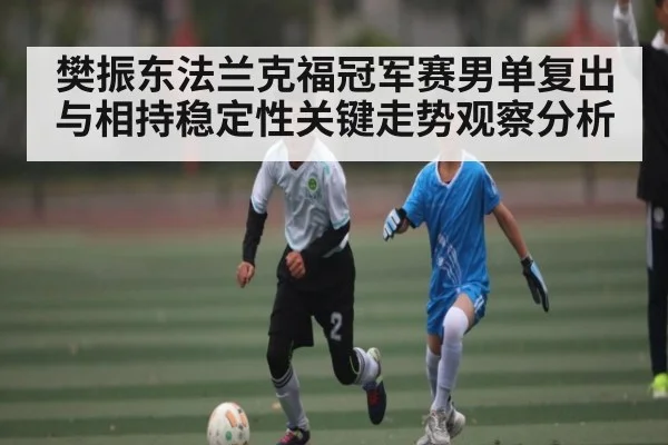 樊振东法兰克福冠军赛男单复出与相持稳定性关键走势观察分析