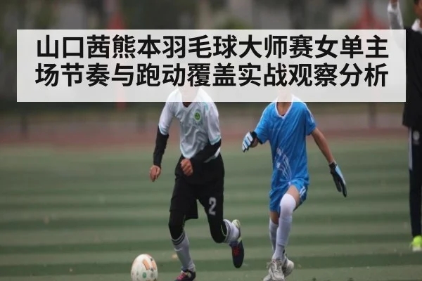 山口茜熊本羽毛球大师赛女单主场节奏与跑动覆盖实战观察分析 - kaiyun